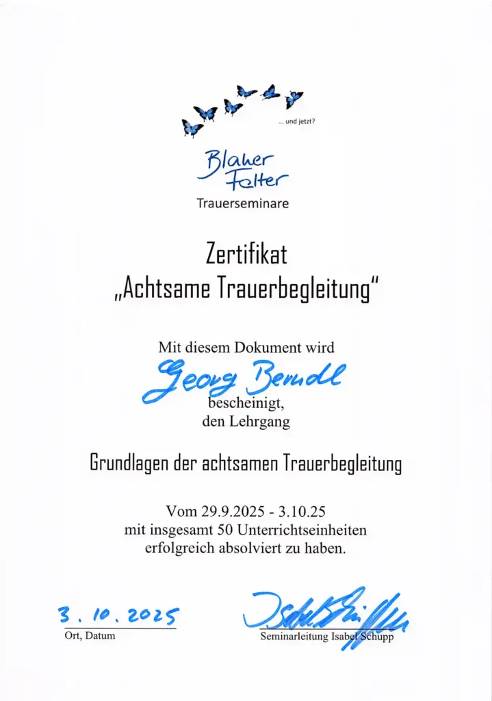 Zertifikat Grundlagen der achtsamkeitsbasierten Trauerbegleitung Zertifikat von "Blauer Falter" Trauerseminare - "Achtsame Trauerbegleitung" Sinn und Ziel von Achtsamkeit in Trauer und Trauerprozessen verstehen/ Trauerbewältigung durch Achtsamkeit TBA° Trauer in verschiedenen Lebensphasen, Trauer von Kindern, Jugendlichen, alten Menschen und Sterbenden. Selbsterfahrung, Selbstreflexion eigener Trauer Achtsamkeitsmeditation, achtsame Yogaübungen, Kommunikation/Gesprächsführung im Begleitprozess Trauergruppen achtsam leiten und begleiten Meditationsgruppen mit Trauernden leiten und begleiten Sicherheit erwerben im Umgang und Aushalten belastender und erschreckender Gefühle wie Wut, Schuldgefühle, Verzweiflung, Anklage Suizid, Suizidalität, Schuld- und Schuldgefühle Weltanschauungen und Spiritualität Sterben, Tod und Trauer in verschiedenen Religionen und Kulturen Bedeutung von Ritualen Gestalten von Abschieds- & Gedenkfeiern Psychohygiene, Beachtung der eigenen Grenzen in der Begleitung Grundlagen des MSC ( Mindful Self Compassion) Hilfe zur Selbsthilfe anbieten